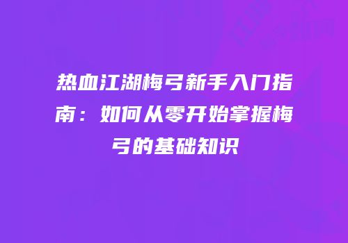 热血江湖梅弓新手入门指南：如何从零开始掌握梅弓的基础知识