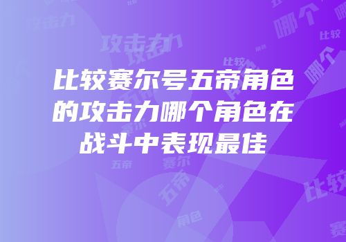 比较赛尔号五帝角色的攻击力哪个角色在战斗中表现最佳