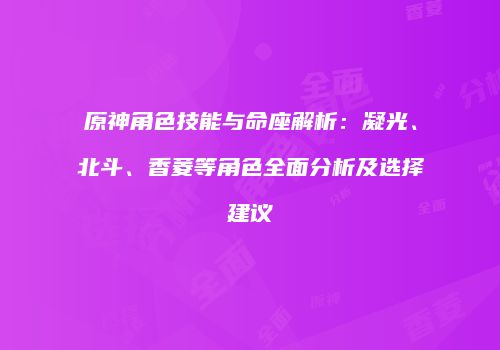 原神角色技能与命座解析：凝光、北斗、香菱等角色全面分析及选择建议