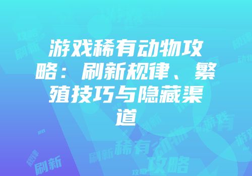游戏稀有动物攻略：刷新规律、繁殖技巧与隐藏渠道