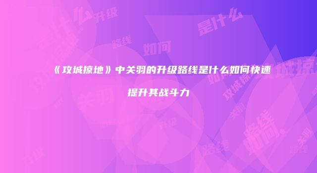 《攻城掠地》中关羽的升级路线是什么如何快速提升其战斗力