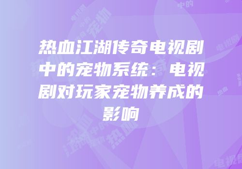 热血江湖传奇电视剧中的宠物系统：电视剧对玩家宠物养成的影响