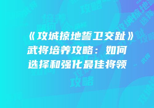 《攻城掠地誓卫交趾》武将培养攻略：如何选择和强化最佳将领