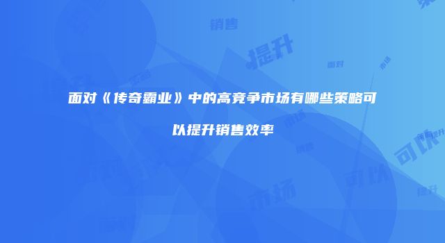 面对《传奇霸业》中的高竞争市场有哪些策略可以提升销售效率