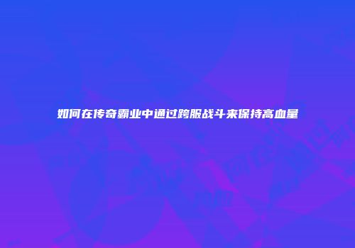 如何在传奇霸业中通过跨服战斗来保持高血量