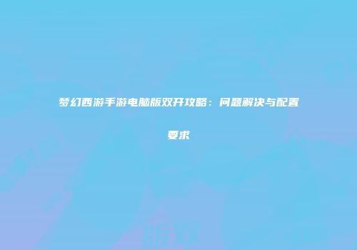 梦幻西游手游电脑版双开攻略：问题解决与配置要求
