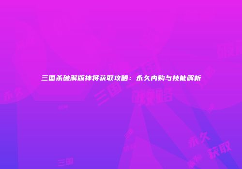 三国杀破解版神将获取攻略：永久内购与技能解析