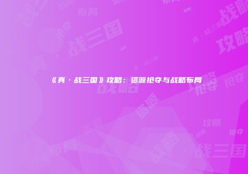 《真·战三国》攻略：资源抢夺与战略布局