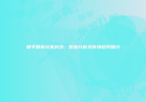 和平精英玩家减少：原因分析及市场趋势探讨