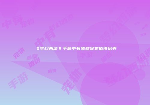 《梦幻西游》手游中有哪些宠物值得培养