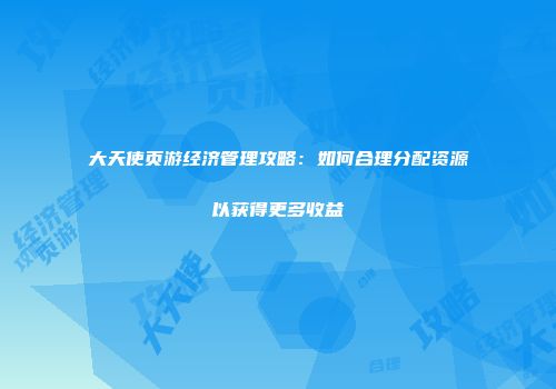 大天使页游经济管理攻略：如何合理分配资源以获得更多收益