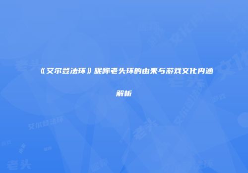 《艾尔登法环》昵称老头环的由来与游戏文化内涵解析
