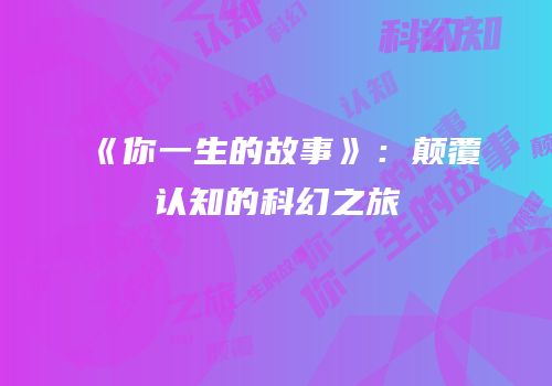 《你一生的故事》：颠覆认知的科幻之旅