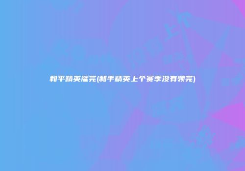 和平精英灌完(和平精英上个赛季没有领完)