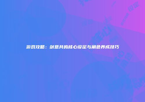 游戏攻略：剑意共鸣核心设定与角色养成技巧