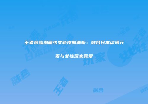 王者荣耀漫画少女新皮肤解析：融合日本动漫元素与女性玩家喜爱