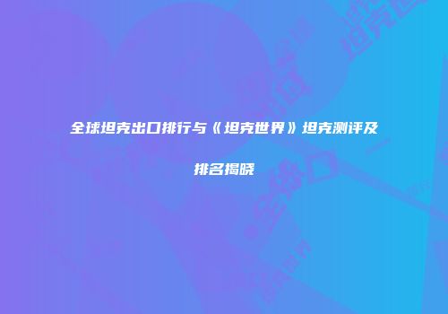 全球坦克出口排行与《坦克世界》坦克测评及排名揭晓