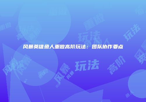 风暴英雄鱼人重做高阶玩法：团队协作要点