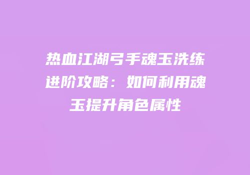 热血江湖弓手魂玉洗练进阶攻略：如何利用魂玉提升角色属性