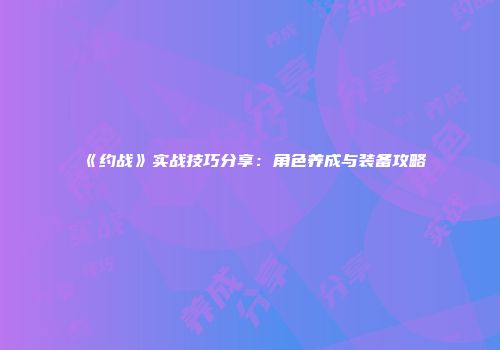 《约战》实战技巧分享：角色养成与装备攻略