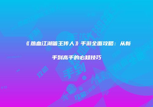 《热血江湖笛王传人》手游全面攻略：从新手到高手的必知技巧