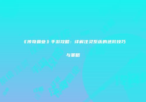 《传奇霸业》手游攻略：详解注灵系统的进阶技巧与策略