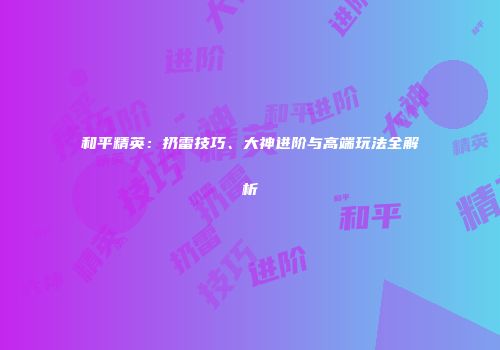 和平精英：扔雷技巧、大神进阶与高端玩法全解析