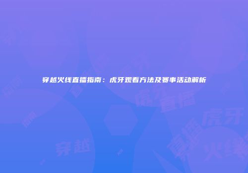 穿越火线直播指南：虎牙观看方法及赛事活动解析