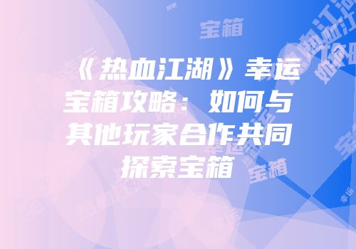 《热血江湖》幸运宝箱攻略：如何与其他玩家合作共同探索宝箱