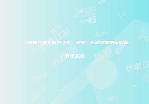 《热血江湖》战力飞跃：探索一百级武器的获取和升级策略