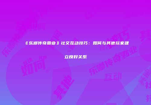 《乐嘟传奇霸业》社交互动技巧：如何与其他玩家建立良好关系