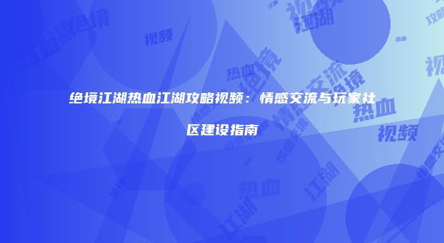 绝境江湖热血江湖攻略视频：情感交流与玩家社区建设指南