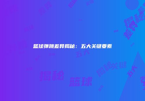 篮球弹跳差异揭秘：五大关键要素