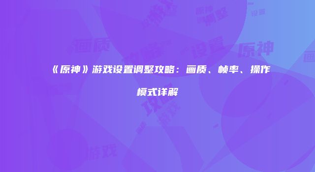 《原神》游戏设置调整攻略：画质、帧率、操作模式详解
