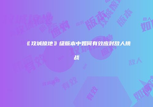 《攻城掠地》级版本中如何有效应对敌人挑战