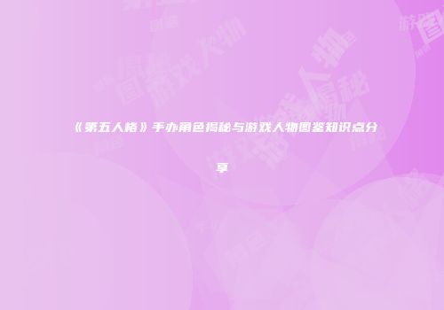《第五人格》手办角色揭秘与游戏人物图鉴知识点分享