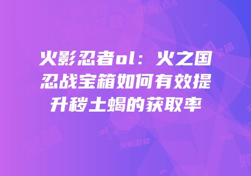 火影忍者ol：火之国忍战宝箱如何有效提升秽土蝎的获取率
