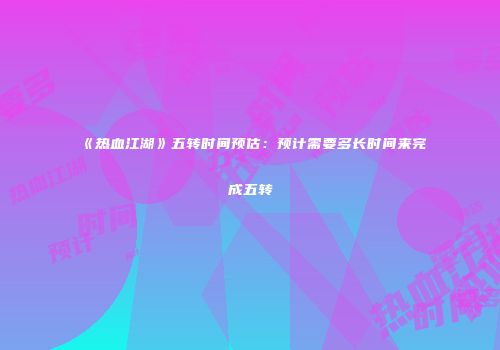 《热血江湖》五转时间预估：预计需要多长时间来完成五转