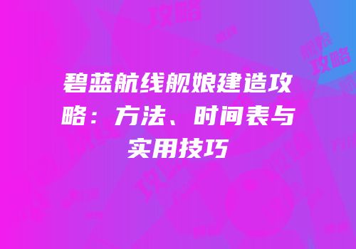 碧蓝航线舰娘建造攻略：方法、时间表与实用技巧