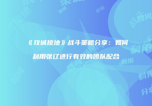《攻城掠地》战斗策略分享：如何利用张辽进行有效的团队配合