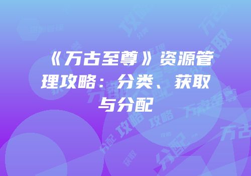 《万古至尊》资源管理攻略：分类、获取与分配