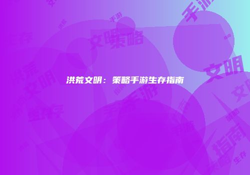 洪荒文明：策略手游生存指南