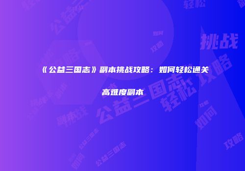 《公益三国志》副本挑战攻略：如何轻松通关高难度副本