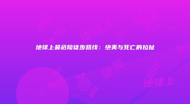地球上最危险徒步路线：绝美与死亡的拉扯