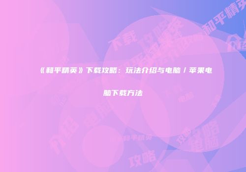 《和平精英》下载攻略：玩法介绍与电脑／苹果电脑下载方法
