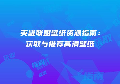 英雄联盟壁纸资源指南：获取与推荐高清壁纸