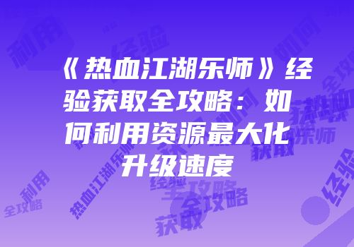 《热血江湖乐师》经验获取全攻略：如何利用资源最大化升级速度