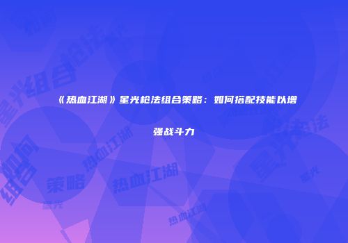 《热血江湖》星光枪法组合策略：如何搭配技能以增强战斗力