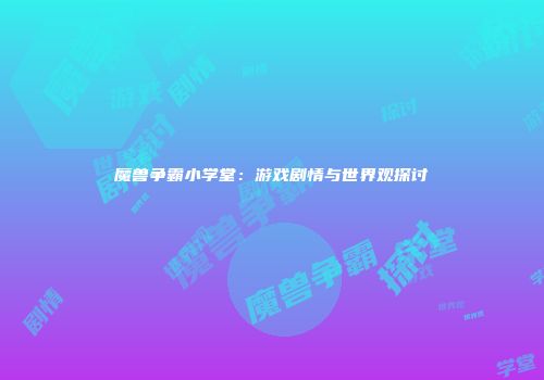 魔兽争霸小学堂：游戏剧情与世界观探讨
