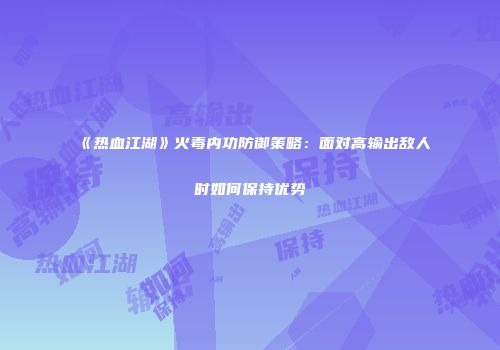 《热血江湖》火毒内功防御策略：面对高输出敌人时如何保持优势